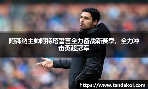 阿森纳主帅阿特塔誓言全力备战新赛季，全力冲击英超冠军