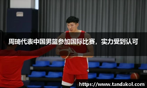 周琦代表中国男篮参加国际比赛，实力受到认可