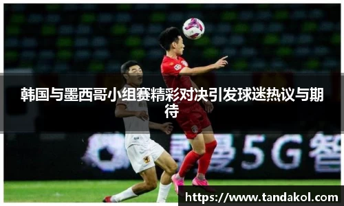 韩国与墨西哥小组赛精彩对决引发球迷热议与期待
